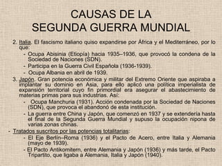 CAUSAS DE LA
         SEGUNDA GUERRA MUNDIAL
  2. Italia. El fascismo italiano quiso expandirse por África y el Mediterráneo, por lo
     que:
       - Ocupa Abisinia (Etiopía) hacia 1935–1936, que provocó la condena de la
          Sociedad de Naciones (SDN).
       - Participa en la Guerra Civil Española (1936-1939).
       - Ocupa Albania en abril de 1939.
  3. Japón. Gran potencia económica y militar del Extremo Oriente que aspiraba a
     implantar su dominio en Asia, para ello aplicó una política imperialista de
     expansión territorial cuyo fin primordial era asegurar el abastecimiento de
     materias primas para sus industrias. Así:
       - Ocupa Manchuria (1931). Acción condenada por la Sociedad de Naciones
          (SDN), que provoca el abandonó de esta institución.
       - La guerra entre China y Japón, que comenzó en 1937 y se extendería hasta
          el final de la Segunda Guerra Mundial y supuso la ocupación nipona de
          varias zonas chinas.
- Tratados suscritos por las potencias totalitarias:
       - El Eje Berlín–Roma (1936) y el Pacto de Acero, entre Italia y Alemania
          (mayo de 1939).
       - El Pacto Antikomitern, entre Alemania y Japón (1936) y más tarde, el Pacto
          Tripartito, que ligaba a Alemania, Italia y Japón (1940).
 