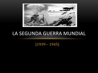 LA SEGUNDA GUERRA MUNDIAL
       (1939 – 1945)
 