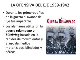 LA OFENSIVA DEL EJE 1939-1942
• Durante los primeros años
  de la guerra el avance del
  Eje fue imparable.
• Los alemanes utilizaron la
  guerra relámpago o
  blitzkrieg basada en la
  rapidez de movimientos y
  el uso de medios
  motorizados, blindados y
  aéreos.
 