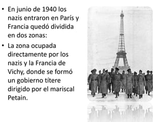 • En junio de 1940 los
  nazis entraron en París y
  Francia quedó dividida
  en dos zonas:
• La zona ocupada
  directamente por los
  nazis y la Francia de
  Vichy, donde se formó
  un gobierno títere
  dirigido por el mariscal
  Petain.
 