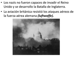 • Los nazis no fueron capaces de invadir el Reino
  Unido y se desarrollo la Batalla de Inglaterra.
• La aviación británica resistió los ataques aéreos de
  la fuerza aérea alemana (luftwaffe).
 
