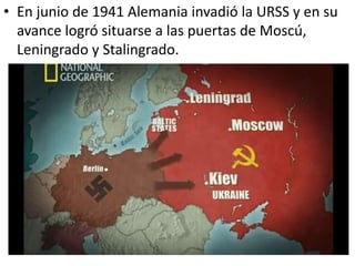 • En junio de 1941 Alemania invadió la URSS y en su
  avance logró situarse a las puertas de Moscú,
  Leningrado y Stalingrado.
 