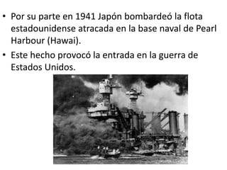 • Por su parte en 1941 Japón bombardeó la flota
  estadounidense atracada en la base naval de Pearl
  Harbour (Hawai).
• Este hecho provocó la entrada en la guerra de
  Estados Unidos.
 
