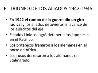 EL TRIUNFO DE LOS ALIADOS 1942-1945

• En 1942 el rumbo de la guerra dio un giro
  radical y los aliados detuvieron el avance de
  los ejércitos del eje.
• Estados Unidos logró detener a los japoneses
  en el Pacífico.
• Los británicos frenaron a los alemanes en el
  norte de África.
• Los rusos derrotaron a los alemanes en
  Stalingrado
 