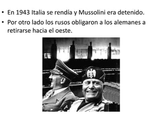 • En 1943 Italia se rendía y Mussolini era detenido.
• Por otro lado los rusos obligaron a los alemanes a
  retirarse hacia el oeste.
 