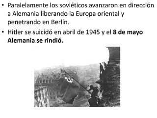 • Paralelamente los soviéticos avanzaron en dirección
  a Alemania liberando la Europa oriental y
  penetrando en Berlín.
• Hitler se suicidó en abril de 1945 y el 8 de mayo
  Alemania se rindió.
 