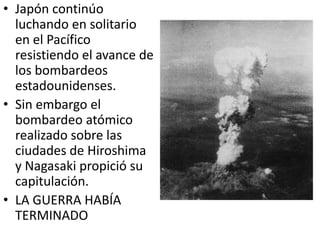 • Japón continúo
  luchando en solitario
  en el Pacífico
  resistiendo el avance de
  los bombardeos
  estadounidenses.
• Sin embargo el
  bombardeo atómico
  realizado sobre las
  ciudades de Hiroshima
  y Nagasaki propició su
  capitulación.
• LA GUERRA HABÍA
  TERMINADO
 