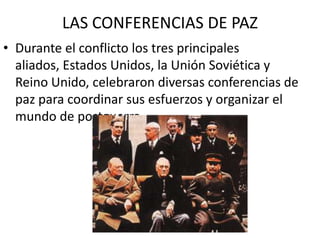 LAS CONFERENCIAS DE PAZ
• Durante el conflicto los tres principales
  aliados, Estados Unidos, la Unión Soviética y
  Reino Unido, celebraron diversas conferencias de
  paz para coordinar sus esfuerzos y organizar el
  mundo de postguerra.
 