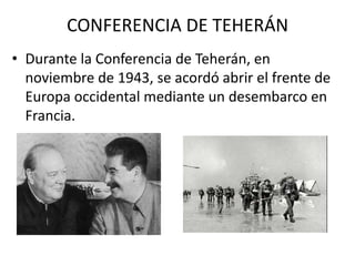 CONFERENCIA DE TEHERÁN
• Durante la Conferencia de Teherán, en
  noviembre de 1943, se acordó abrir el frente de
  Europa occidental mediante un desembarco en
  Francia.
 