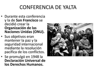 CONFERENCIA DE YALTA
• Durante esta conferencia
  y la de San Francisco se
  decidió crear la
  Organización de las
  Naciones Unidas (ONU).
• Sus objetivos eran
  mantener la paz y la
  seguridad internacional
  mediante la resolución
  pacífica de los conflictos.
• Se promulgó en 1948 la
  Declaración Universal de
  los Derechos Humanos.
 