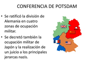 CONFERENCIA DE POTSDAM
• Se ratificó la división de
  Alemania en cuatro
  zonas de ocupación
  militar.
• Se decretó también la
  ocupación militar de
  Japón y la realización de
  un juicio a los principales
  jerarcas nazis.
 