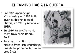 EL CAMINO HACIA LA GUERRA
• En 1932 Japón ocupó
  Manchuria y en 1935 Italia
  invadió Abisinia (actual
  Etiopia) en 1935 y Albania en
  1939.
• En 1936 Italia y Alemania
  constituyó el eje Roma-
  Berlín.
• Su apoyo manifiesto al
  ejercito franquista constituyó
  una de las primeras tensiones
  prebélicas.
 