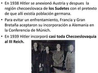 • En 1938 Hitler se anexionó Austria y despues la
  región checoeslovaca de los Sudetes con el pretexto
  de que allí existía población germana.
• Para evitar un enfrentamiento, Francia y Gran
  Bretaña aceptaron su incorporación a Alemania en
  la Conferencia de Múnich.
• En 1939 Hitler incorporó casi toda Checoeslovaquia
  al III Reich.
 