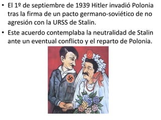 • El 1º de septiembre de 1939 Hitler invadió Polonia
  tras la firma de un pacto germano-soviético de no
  agresión con la URSS de Stalin.
• Este acuerdo contemplaba la neutralidad de Stalin
  ante un eventual conflicto y el reparto de Polonia.
 