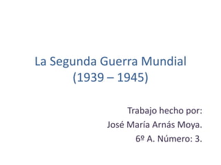 La Segunda Guerra Mundial
(1939 – 1945)
Trabajo hecho por:
José María Arnás Moya.
6º A. Número: 3.
 