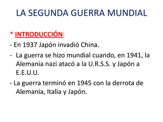 LA SEGUNDA GUERRA MUNDIAL
* INTRODUCCIÓN:
- En 1937 Japón invadió China.
- La guerra se hizo mundial cuando, en 1941, la
A...
