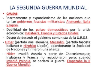 LA SEGUNDA GUERRA MUNDIAL
• CAUSAS:
- Rearmamento y expansionismo de las naciones que
tenían gobiernos fascistas militaris...