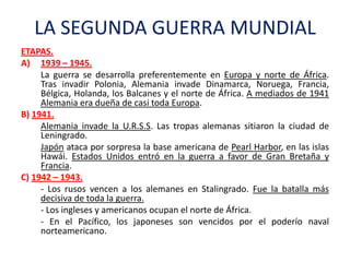 LA SEGUNDA GUERRA MUNDIAL
ETAPAS.
A) 1939 – 1945.
La guerra se desarrolla preferentemente en Europa y norte de África.
Tra...