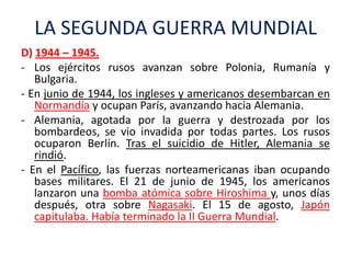 LA SEGUNDA GUERRA MUNDIAL
D) 1944 – 1945.
- Los ejércitos rusos avanzan sobre Polonia, Rumanía y
Bulgaria.
- En junio de 1...