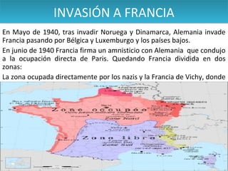 INVASIÓN A FRANCIA
En Mayo de 1940, tras invadir Noruega y Dinamarca, Alemania invade
Francia pasando por Bélgica y Luxemburgo y los países bajos.
En junio de 1940 Francia firma un amnisticio con Alemania que condujo
a la ocupación directa de Paris. Quedando Francia dividida en dos
zonas:
La zona ocupada directamente por los nazis y la Francia de Vichy, donde
se formó un gobierno títere Alemán.

 