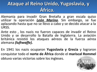Ataque al Reino Unido, Yugoslavia, y
África.
Alemania para invadir Gran Bretaña a gran escala quiso
utilizar la operación León Marino. Sin embargo, se fue
aplazando hasta que no se llevo a cabo y se decido atacar a la
URSS.
Ante esto , los nazis no fueron capaces de invadir el Reino
Unido y se desarrollo la Batalla de Inglaterra. La aviación
británica resistió los ataques aéreos de la fuerza aérea
alemana (luftwaffe).
En 1941 los nazis ocuparon Yugoslavia y Grecia y lograron
conquistar todo el norte de África donde el mariscal Rommel
obtuvo varias victorias sobre los ingleses.

 