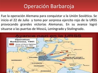 Operación Barbaroja
Fue la operación Alemana para conquistar a la Unión Soviética. Se
inicio el 22 de Julio y tomo por sorpresa ejercito rojo de la URSS
provocando grandes victorias Alemanas. En su avance logró
situarse a las puertas de Moscú, Leningrado y Stalingrado .

 