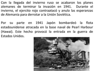 Con la llegada del invierno ruso se acabaron los planes
alemanes de terminar la invasión en 1941. Durante el
invierno, el ejercito rojo contraatacó y anulo las esperanzas
de Alemania para derrotar a la Unión Soviética.
Por su parte en 1941 Japón bombardeó la flota
estadounidense atracada en la base naval de Pearl Harbour
(Hawai). Este hecho provocó la entrada en la guerra de
Estados Unidos.

 