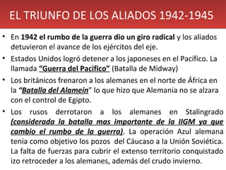 EL TRIUNFO DE LOS ALIADOS 1942-1945
• En 1942 el rumbo de la guerra dio un giro radical y los aliados
detuvieron el avance de los ejércitos del eje.
• Estados Unidos logró detener a los japoneses en el Pacífico. La
llamada “Guerra del Pacifico” (Batalla de Midway)
• Los británicos frenaron a los alemanes en el norte de África en
la “Batalla del Alamein” lo que hizo que Alemania no se alzara
con el control de Egipto.
• Los rusos derrotaron a los alemanes en Stalingrado
(considerada la batalla mas importante de la IIGM ya que
cambio el rumbo de la guerra). La operación Azul alemana
tenia como objetivo los pozos del Cáucaso a la Unión Soviética.
La falta de fuerzas para cubrir el extenso territorio conquistado
izo retroceder a los alemanes, además del crudo invierno.

 