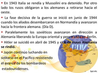 • En 1943 Italia se rendía y Mussolini era detenido. Por otro
lado los rusos obligaron a los alemanes a retirarse hacia el
oeste.
• La fase decisiva de la guerra se inició en junio de 1944
cuando los aliados desembarcaron en Normandía y avanzaron
hacia la frontera alemana. (Día D).
• Paralelamente los soviéticos avanzaron en dirección a
Alemania liberando la Europa oriental y penetrando en Berlín.
• Hitler se suicidó en abril de 1945 y el 8 de mayo Alemania
se rindió.
• Japón continúo luchando en
solitario en el Pacífico resistiendo
el avance de los bombardeos
estadounidenses.

 
