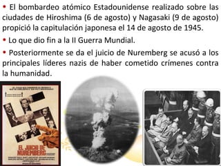 • El bombardeo atómico Estadounidense realizado sobre las
ciudades de Hiroshima (6 de agosto) y Nagasaki (9 de agosto)
propició la capitulación japonesa el 14 de agosto de 1945.
• Lo que dio fin a la II Guerra Mundial.
• Posteriormente se da el juicio de Nuremberg se acusó a los
principales líderes nazis de haber cometido crímenes contra
la humanidad.

 