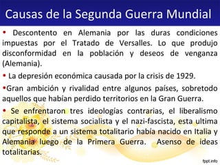 Causas de la Segunda Guerra Mundial
• Descontento en Alemania por las duras condiciones
impuestas por el Tratado de Versalles. Lo que produjo
disconformidad en la población y deseos de venganza
(Alemania).
• La depresión económica causada por la crisis de 1929.
•Gran ambición y rivalidad entre algunos países, sobretodo
aquellos que habían perdido territorios en la Gran Guerra.
• Se enfrentaron tres ideologías contrarias, el liberalismo
capitalista, el sistema socialista y el nazi-fascista, esta ultima
que responde a un sistema totalitario había nacido en Italia y
Alemania luego de la Primera Guerra. Asenso de ideas
totalitarias.

 