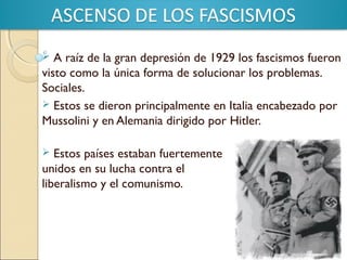 A raíz de la gran depresión de 1929 los fascismos fueron
visto como la única forma de solucionar los problemas.
Sociales.
 Estos se dieron principalmente en Italia encabezado por
Mussolini y en Alemania dirigido por Hitler.


Estos países estaban fuertemente
unidos en su lucha contra el
liberalismo y el comunismo.


 