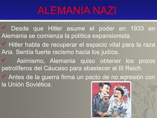 ALEMANIA NAZI
 Desde que Hitler asume el poder en 1933 en
Alemania se comienza la política expansionista.
 Hitler habla de recuperar el espacio vital para la raza
Aria. Sentía fuerte racismo hacia los judíos.

Asimismo, Alemania quiso obtener los pozos
petrolíferos del Cáucaso para abastecer al III Reich.
 Antes de la guerra firma un pacto de no agresión con
la Unión Soviética.

 