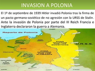 INVASION A POLONIA
El 1º de septiembre de 1939 Hitler invadió Polonia tras la firma de
un pacto germano-soviético de no agresión con la URSS de Stalin .

Ante la invasión de Polonia por parte del III Reich Francia e
Inglaterra declararon la guerra a Alemania.

 