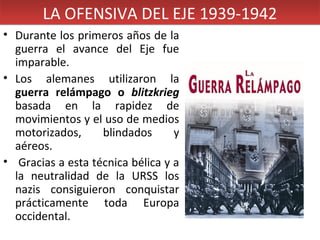 LA OFENSIVA DEL EJE 1939-1942
• Durante los primeros años de la
guerra el avance del Eje fue
imparable.
• Los alemanes utilizaron la
guerra relámpago o blitzkrieg
basada en la rapidez de
movimientos y el uso de medios
motorizados,
blindados
y
aéreos.
• Gracias a esta técnica bélica y a
la neutralidad de la URSS los
nazis consiguieron conquistar
prácticamente toda Europa
occidental.

 