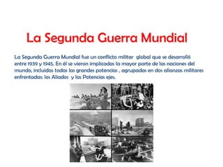 La Segunda Guerra Mundial
La Segunda Guerra Mundial fue un conflicto militar global que se desarrolló
entre 1939 y 1945. En él se vieron implicadas la mayor parte de las naciones del
mundo, incluidas todas las grandes potencias , agrupadas en dos alianzas militares
enfrentadas: los Aliados y las Potencias ejes.
 