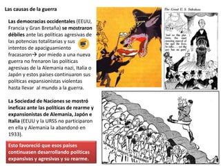 Las causas de la guerra
Las democracias occidentales (EEUU,
Francia y Gran Bretaña) se mostraron
débiles ante las políticas agresivas de
las potencias totalitarias y sus
intentos de apaciguamiento
fracasaron por miedo a una nueva
guerra no frenaron las políticas
agresivas de la Alemania nazi, Italia o
Japón y estos países continuaron sus
políticas expansionistas violentas
hasta llevar al mundo a la guerra.
La Sociedad de Naciones se mostró
ineficaz ante las políticas de rearme y
expansionistas de Alemania, Japón e
Italia (EEUU y la URSS no participaron
en ella y Alemania la abandonó en
1933).
Esto favoreció que esos países
continuasen desarrollando políticas
expansivas y agresivas y su rearme.
 