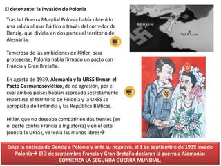 El detonante: la invasión de Polonia
Tras la I Guerra Mundial Polonia había obtenido
una salida al mar Báltico a través del corredor de
Danzig, que dividía en dos partes el territorio de
Alemania.
Temerosa de las ambiciones de Hitler, para
protegerse, Polonia había firmado un pacto con
Francia y Gran Bretaña.
En agosto de 1939, Alemania y la URSS firman el
Pacto Germanosoviético, de no agresión, por el
cual ambos países habían acordado secretamente
repartirse el territorio de Polonia y la URSS se
apropiaba de Finlandia y las República Bálticas.
Hitler, que no deseaba combatir en dos frentes (en
el oeste contra Francia e Inglaterra) y en el este
(contra la URSS), ya tenía las manos libres
Exige la entrega de Danzig a Polonia y ante su negativa, el 1 de septiembre de 1939 invade
Polonia El 3 de septiembre Francia y Gran Bretaña declaran la guerra a Alemania:
COMIENZA LA SEGUNDA GUERRA MUNDIAL.
 