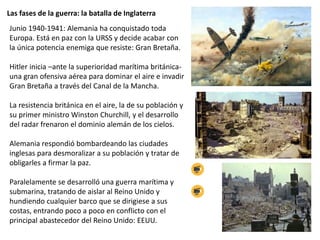 Las fases de la guerra: la batalla de Inglaterra
Junio 1940-1941: Alemania ha conquistado toda
Europa. Está en paz con la URSS y decide acabar con
la única potencia enemiga que resiste: Gran Bretaña.
Hitler inicia –ante la superioridad marítima británica-
una gran ofensiva aérea para dominar el aire e invadir
Gran Bretaña a través del Canal de la Mancha.
La resistencia británica en el aire, la de su población y
su primer ministro Winston Churchill, y el desarrollo
del radar frenaron el dominio alemán de los cielos.
Alemania respondió bombardeando las ciudades
inglesas para desmoralizar a su población y tratar de
obligarles a firmar la paz.
Paralelamente se desarrolló una guerra marítima y
submarina, tratando de aislar al Reino Unido y
hundiendo cualquier barco que se dirigiese a sus
costas, entrando poco a poco en conflicto con el
principal abastecedor del Reino Unido: EEUU.
 