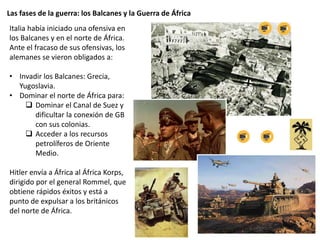 Las fases de la guerra: los Balcanes y la Guerra de África
Italia había iniciado una ofensiva en
los Balcanes y en el norte de África.
Ante el fracaso de sus ofensivas, los
alemanes se vieron obligados a:
• Invadir los Balcanes: Grecia,
Yugoslavia.
• Dominar el norte de África para:
 Dominar el Canal de Suez y
dificultar la conexión de GB
con sus colonias.
 Acceder a los recursos
petrolíferos de Oriente
Medio.
Hitler envía a África al África Korps,
dirigido por el general Rommel, que
obtiene rápidos éxitos y está a
punto de expulsar a los británicos
del norte de África.
 