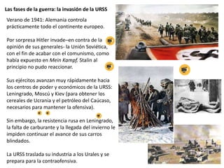 Las fases de la guerra: la invasión de la URSS
Verano de 1941: Alemania controla
prácticamente todo el continente europeo.
Por sorpresa Hitler invade–en contra de la
opinión de sus generales- la Unión Soviética,
con el fin de acabar con el comunismo, como
había expuesto en Mein Kampf. Stalin al
principio no pudo reaccionar.
Sus ejércitos avanzan muy rápidamente hacia
los centros de poder y económicos de la URSS:
Leningrado, Moscú y Kiev (para obtener los
cereales de Ucrania y el petróleo del Caúcaso,
necesarios para mantener la ofensiva).
Sin embargo, la resistencia rusa en Leningrado,
la falta de carburante y la llegada del invierno le
impiden continuar el avance de sus carros
blindados.
La URSS traslada su industria a los Urales y se
prepara para la contraofensiva.
 