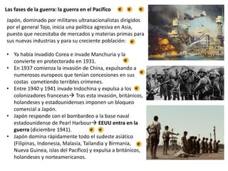 Las fases de la guerra: la guerra en el Pacífico
Japón, dominado por militares ultranacionalistas dirigidos
por el general Tojo, inicia una política agresiva en Asia,
puesto que necesitaba de mercados y materias primas para
sus nuevas industrias y para su creciente población:
• Ya había invadido Corea e invade Manchuria y la
convierte en protectorado en 1931.
• En 1937 comienza la invasión de China, expulsando a
numerosos europeos que tenían concesiones en sus
costas cometiendo terribles crímenes.
• Entre 1940 y 1941 invade Indochina y expulsa a los
colonizadores franceses Tras esta invasión, británicos,
holandeses y estadounidenses imponen un bloqueo
comercial a Japón.
• Japón responde con el bombardeo a la base naval
estadounidense de Pearl Harbour EEUU entra en la
guerra (diciembre 1941).
• Japón domina rápidamente todo el sudeste asiático
(Filipinas, Indonesia, Malasia, Tailandia y Birmania,
Nueva Guinea, islas del Pacífico) y expulsa a británicos,
holandeses y norteamericanos.
 