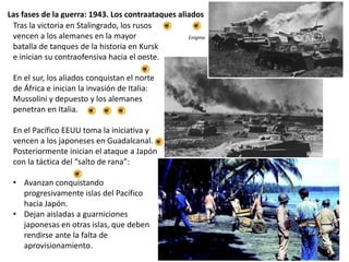 Las fases de la guerra: 1943. Los contraataques aliados
Tras la victoria en Stalingrado, los rusos
vencen a los alemanes en la mayor
batalla de tanques de la historia en Kursk
e inician su contraofensiva hacia el oeste.
En el sur, los aliados conquistan el norte
de África e inician la invasión de Italia:
Mussolini y depuesto y los alemanes
penetran en Italia.
En el Pacífico EEUU toma la iniciativa y
vencen a los japoneses en Guadalcanal.
Posteriormente inician el ataque a Japón
con la táctica del “salto de rana”:
• Avanzan conquistando
progresivamente islas del Pacífico
hacia Japón.
• Dejan aisladas a guarniciones
japonesas en otras islas, que deben
rendirse ante la falta de
aprovisionamiento.
Enigma
 