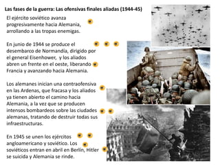 Las fases de la guerra: Las ofensivas finales aliadas (1944-45)
El ejército soviético avanza
progresivamente hacia Alemania,
arrollando a las tropas enemigas.
En junio de 1944 se produce el
desembarco de Normandía, dirigido por
el general Eisenhower, y los aliados
abren un frente en el oeste, liberando
Francia y avanzando hacia Alemania.
Los alemanes inician una contraofensiva
en las Ardenas, que fracasa y los aliados
ya tienen abierto el camino hacia
Alemania, a la vez que se producen
intensos bombardeos sobre las ciudades
alemanas, tratando de destruir todas sus
infraestructuras.
En 1945 se unen los ejércitos
angloamericano y soviético. Los
soviéticos entran en abril en Berlín, Hitler
se suicida y Alemania se rinde.
 