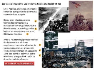 Las fases de la guerra: Las ofensivas finales aliadas (1944-45)
En el Pacífico, el avance americano
continúa, conquistando isla tras isla
y acercándose a Japón.
Desde esas islas Japón sufre
tremendos bombardeos y
reaccionan con un gran fanatismo
(kamikazes) y causando grandes
bajas a los americanos, como en
Okinawa e Iwojima.
Ante la resistencia japonesa y con el
fin de evitar más víctimas
americanas, y mostrar el poder de
sus nuevas armas, el presidente
Truman decide lanzar en agosto de
1945 dos bombas atómicas sobre
Hiroshima y Nagasaki Japón se
rinde incondicionalmente.
LA GUERRA HA TERMINADO.
 