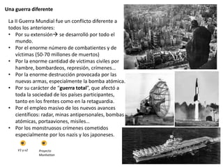 Una guerra diferente
La II Guerra Mundial fue un conflicto diferente a
todos los anteriores:
• Por su extensión se desarrolló por todo el
mundo.
• Por el enorme número de combatientes y de
víctimas (50-70 millones de muertos)
• Por la enorme cantidad de víctimas civiles por
hambre, bombardeos, represión, crímenes…
• Por la enorme destrucción provocada por las
nuevas armas, especialmente la bomba atómica.
• Por su carácter de “guerra total”, que afectó a
toda la sociedad de los países participantes,
tanto en los frentes como en la retaguardia.
• Por el empleo masivo de los nuevos avances
científicos: radar, minas antipersonales, bombas
atómicas, portaaviones, misiles…
• Por los monstruosos crímenes cometidos
especialmente por los nazis y los japoneses.
V1 y v2 Proyecto
Manhattan
 