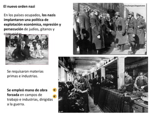 El nuevo orden nazi
Se requisaron materias
primas e industrias.
Se empleó mano de obra
forzada en campos de
trabajo e industrias, dirigidas
a la guerra.
En los países ocupados, los nazis
implantaron una política de
explotación económica, represión y
persecución de judíos, gitanos y
comunistas.
 