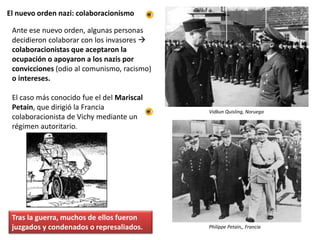 El nuevo orden nazi: colaboracionismo
Ante ese nuevo orden, algunas personas
decidieron colaborar con los invasores 
colaboracionistas que aceptaron la
ocupación o apoyaron a los nazis por
convicciones (odio al comunismo, racismo)
o intereses.
El caso más conocido fue el del Mariscal
Petain, que dirigió la Francia
colaboracionista de Vichy mediante un
régimen autoritario.
Tras la guerra, muchos de ellos fueron
juzgados y condenados o represaliados.
Vidkun Quisling, Noruega
Philippe Petain,, Francia
 