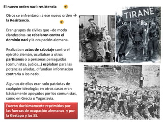 El nuevo orden nazi: resistencia
Otros se enfrentaron a ese nuevo orden 
la Resistencia.
Eran grupos de civiles que –de modo
clandestino- se rebelaron contra el
dominio nazi y la ocupación alemana.
Realizaban actos de sabotaje contra el
ejército alemán, ocultaban a otros
partisanos o a personas perseguidas
(comunistas, judíos…) espiaban para las
potencias aliadas, difundían información
contraria a los nazis…
Algunos de ellos eran solo patriotas de
cualquier ideología; en otros casos eran
básicamente apoyados por los comunistas,
como en Grecia o Yugoslavia.
Fueron durísimamente reprimidos por
las fuerzas de ocupación alemanas y por
la Gestapo y las SS.
 