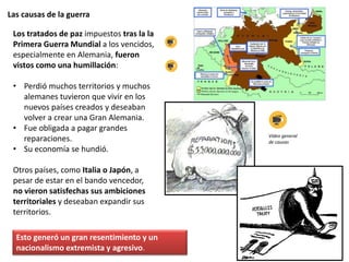 Las causas de la guerra
Los tratados de paz impuestos tras la la
Primera Guerra Mundial a los vencidos,
especialmente en Alemania, fueron
vistos como una humillación:
• Perdió muchos territorios y muchos
alemanes tuvieron que vivir en los
nuevos países creados y deseaban
volver a crear una Gran Alemania.
• Fue obligada a pagar grandes
reparaciones.
• Su economía se hundió.
Otros países, como Italia o Japón, a
pesar de estar en el bando vencedor,
no vieron satisfechas sus ambiciones
territoriales y deseaban expandir sus
territorios.
Esto generó un gran resentimiento y un
nacionalismo extremista y agresivo.
Vídeo general
de causas
 